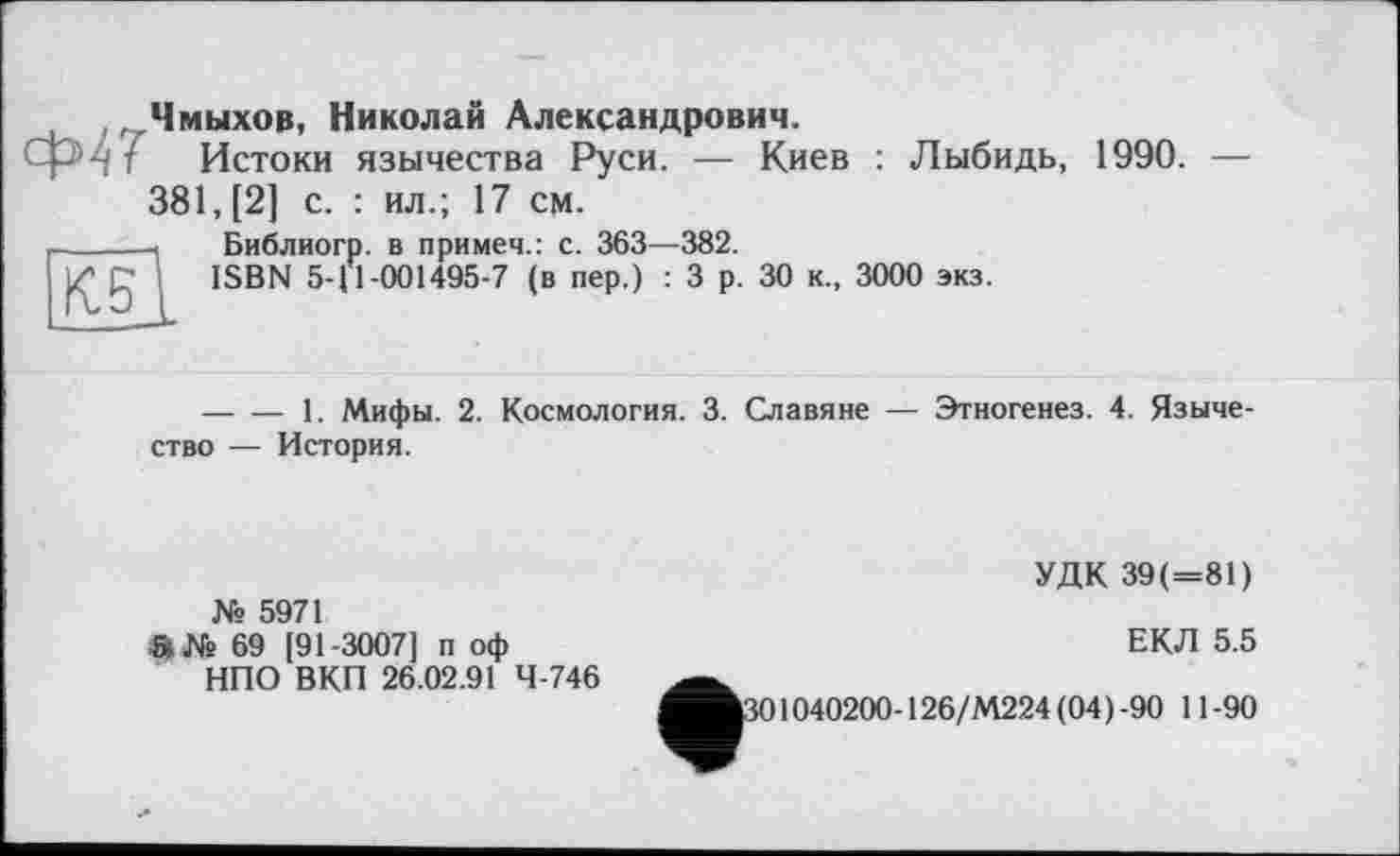 ﻿.Чмыхов, Николай Александрович.
h г Истоки язычества Руси. — Киев : Лыбидь, 1990. — 381, [2] с. : ил.; 17 см.
Библиогр. в примеч.: с. 363—382.
ISBN 5-11-001495-7 (в пер.) : 3 р. 30 к., 3000 экз.
К5
--------1. Мифы. 2. Космология. 3. Славяне — Этногенез. 4. Язычество — История.
№ 5971
О 69 [91-3007] п оф
НПО ВКП 26.02.91 4-746
УДК 39(=81)
ЕКЛ 5.5
1301040200-126/М224 (04)-90 11-90